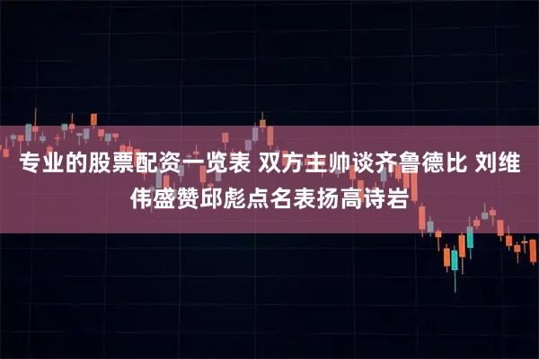 专业的股票配资一览表 双方主帅谈齐鲁德比 刘维伟盛赞邱彪点名表扬高诗岩