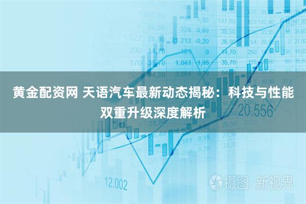 黄金配资网 天语汽车最新动态揭秘：科技与性能双重升级深度解析