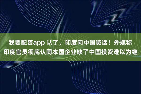 我要配资app 认了，印度向中国喊话！外媒称印度官员彻底认同本国企业缺了中国投资难以为继